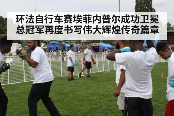 环法自行车赛埃菲内普尔成功卫冕总冠军再度书写伟大辉煌传奇篇章